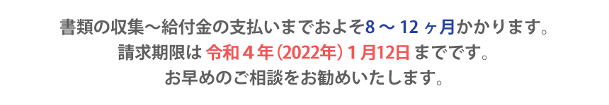 書類の収集～給付金の支払いまでおよそ8 ～ 12 ヶ月かかります。請求期限は平成29 年1 月12 日までです。お早めのご相談をお勧めいたします。