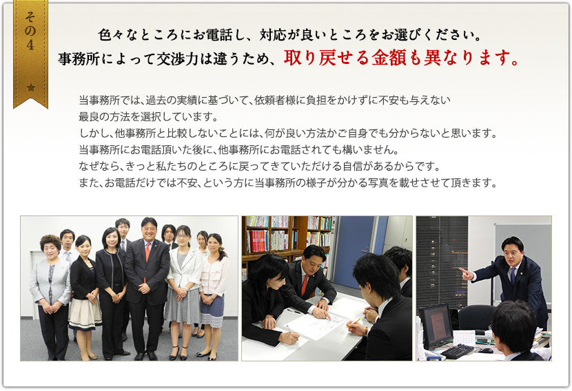 その4　色々なところにお電話し、対応が良いところをお選びください。事務所によって交渉力は違うため、取り戻せる金額も異なります。