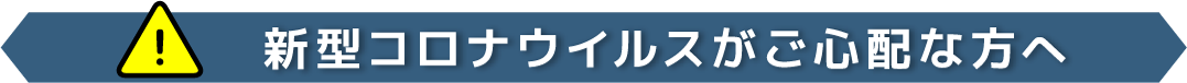 [！]新型コロナウイルスがご心配な方へ
