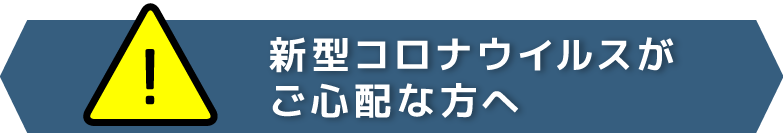 [！]新型コロナウイルスがご心配な方へ