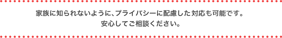 家族に知られないように、プライバシーに配慮した対応も可能です。安心してご相談ください。